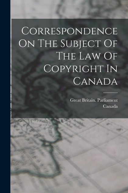 Correspondence On The Subject Of The Law Of Copyright In Canada by Great Britain. Parliament (Paperback)