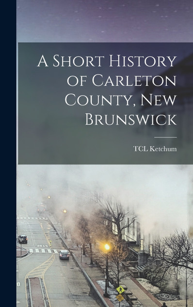 A Short History of Carleton County, New Brunswick by TCL Ketchum (Hardcover)