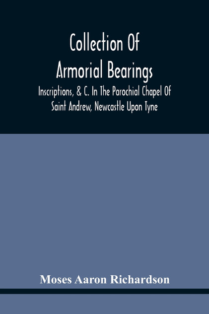 Collection Of Armorial Bearings, Inscriptions, &C. In The Parochial Chapel Of Saint Andrew, Newcastle Upon Tyne by Moses Aaron Richardson (Paperback)