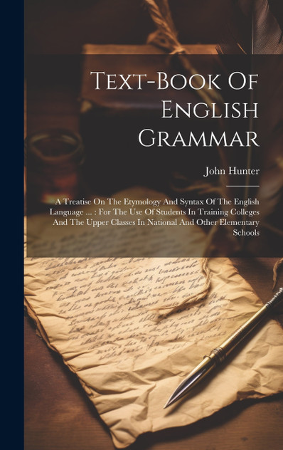 Text-book Of English Grammar : A Treatise On The Etymology And Syntax Of The English Language ... : For The Use Of Students In Training Colleges And The Upper Classes In National And Other Elementary Schools by John Hunter (Hardcover)