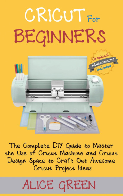 Cricut for Beginners : The Complete DIY Guide to Master the Use of Cricut Machine and Cricut Design Space to Craft Out Awesome Cricut Project Ideas (Graphical Illustrations Included) by Alice Green (Hardcover)