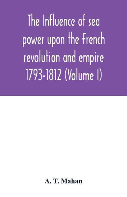 The Influence of Sea Power upon the French Revolution and Empire : 1793-1812 (Volume I) by A. T. Mahan (Paperback)