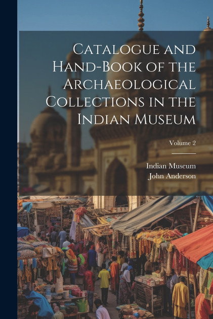 Catalogue and Hand-Book of the Archaeological Collections in the Indian Museum; Volume 2 by John Anderson (Paperback)