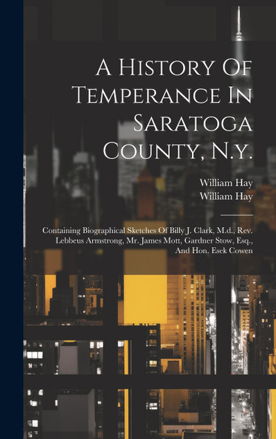 A History Of Temperance In Saratoga County, N.y. : Containing Biographical Sketches Of Billy J. Clark, M.d., Rev. Lebbeus Armstrong, Mr. James Mott, Gardner Stow, Esq., And Hon. Esek Cowen by William Hay (Hardcover)