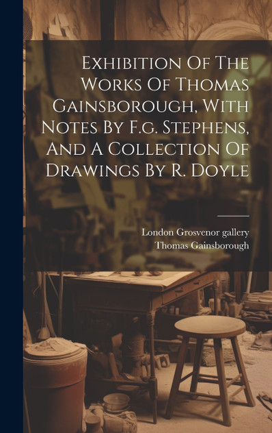 Exhibition Of The Works Of Thomas Gainsborough, With Notes By F.g. Stephens, And A Collection Of Drawings By R. Doyle by London Grosvenor gallery (Hardcover)