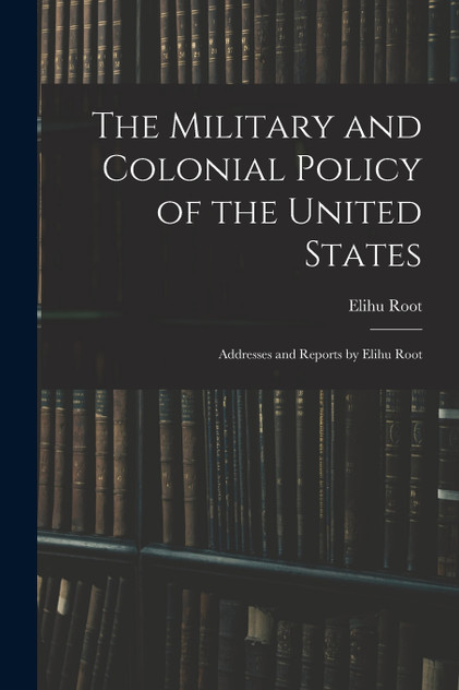 The Military and Colonial Policy of the United States : Addresses and Reports by Elihu Root by Elihu Root (Paperback)