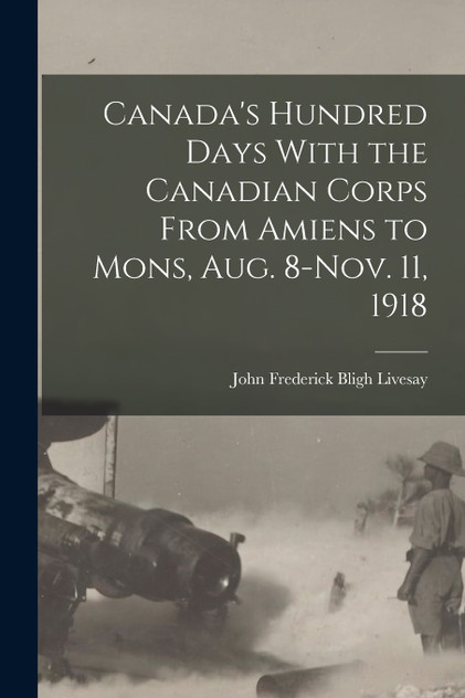 Canada's Hundred Days With the Canadian Corps From Amiens to Mons, Aug. 8-Nov. 11, 1918 by Livesay John Frederick Bligh (Paperback)