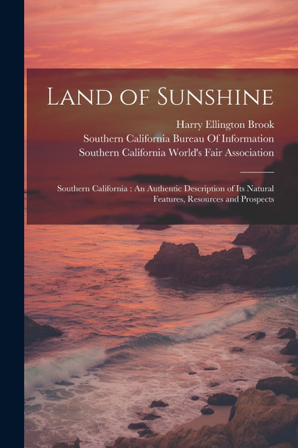 Land of Sunshine : Southern California : An Authentic Description of Its Natural Features, Resources and Prospects by Harry Ellington Brook (Paperback)