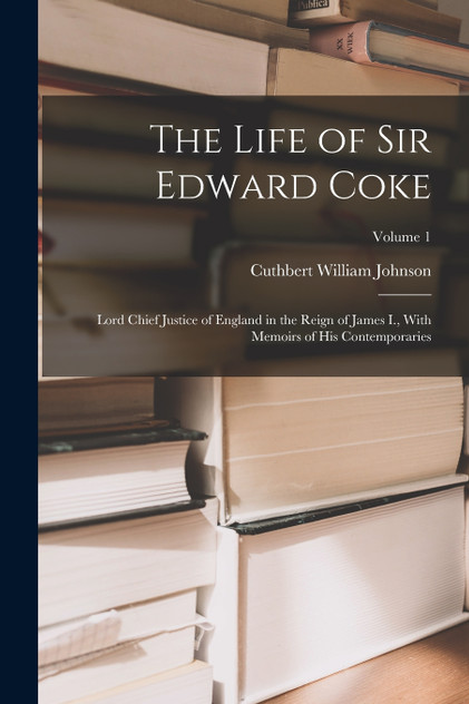 The Life of Sir Edward Coke : Lord Chief Justice of England in the Reign of James I., With Memoirs of His Contemporaries; Volume 1 by Cuthbert William Johnson (Paperback)