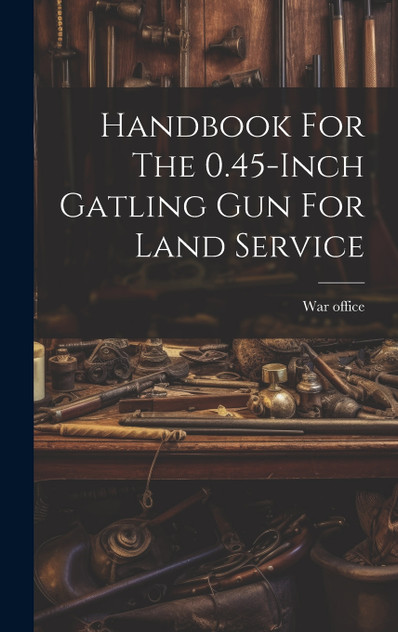 Handbook For The 0.45-inch Gatling Gun For Land Service by War office (Hardcover)