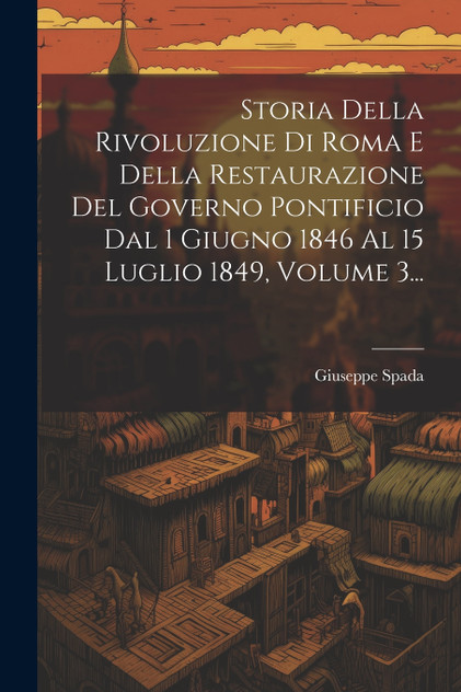 Storia Della Rivoluzione Di Roma E Della Restaurazione Del Governo Pontificio Dal 1 Giugno 1846 Al 15 Luglio 1849, Volume 3... by Giuseppe Spada (Paperback)