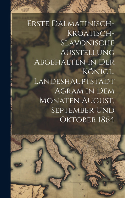 Erste dalmatinisch-kroatisch-slavonische Ausstellung Abgehalten in der königl. Landeshauptstadt Agram in dem Monaten August, September und Oktober 1864 by Anonymous (Hardcover)