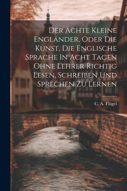 Der Ächte Kleine Engländer, Oder Die Kunst, Die Englische Sprache In Acht Tagen Ohne Lehrer Richtig Lesen, Schreiben Und Sprechen Zu Lernen by C. A. Flügel (Paperback)