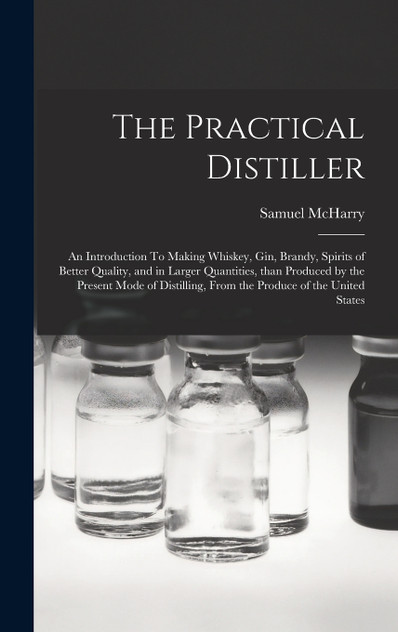 The Practical Distiller : An Introduction To Making Whiskey, Gin, Brandy, Spirits of Better Quality, and in Larger Quantities, than Produced by the Present Mode of Distilling, from the Produce of the United States by Samuel McHarry (Hardcover)