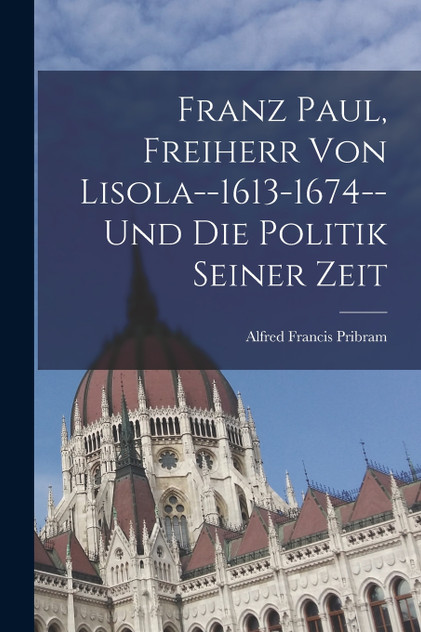 Franz Paul, Freiherr Von Lisola--1613-1674--Und Die Politik Seiner Zeit by Alfred Francis Pribram (Paperback)