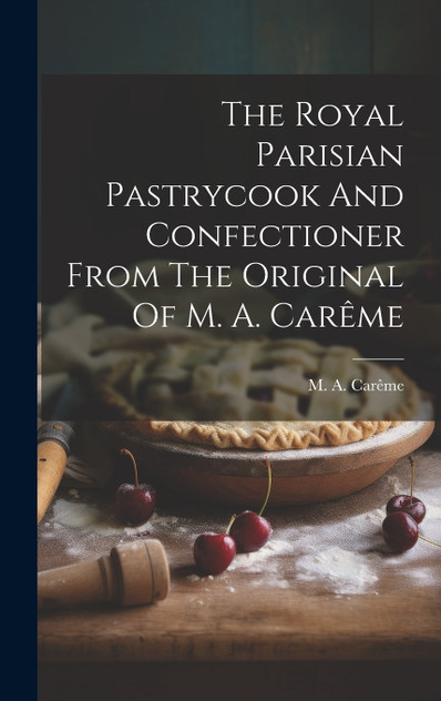 The Royal Parisian Pastrycook And Confectioner From The Original Of M. A. Carême The Royal Parisian Pastrycook And Confectioner From The Original Of M. A. Carême