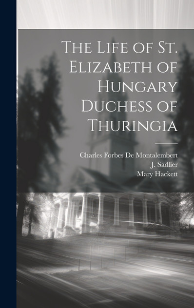 The Life of St. Elizabeth of Hungary Duchess of Thuringia The Life of St. Elizabeth of Hungary Duchess of Thuringia