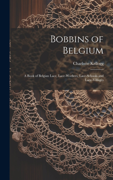 Bobbins of Belgium; a Book of Belgian Lace, Lace-workers, Lace-schools and Lace-villages Bobbins of Belgium; a Book of Belgian Lace, Lace-workers, Lace-schools and Lace-villages