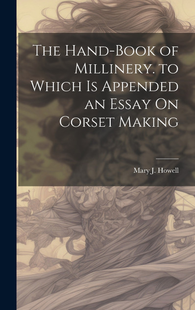 The Hand-Book of Millinery. to Which Is Appended an Essay On Corset Making The Hand-Book of Millinery. to Which Is Appended an Essay On Corset Making