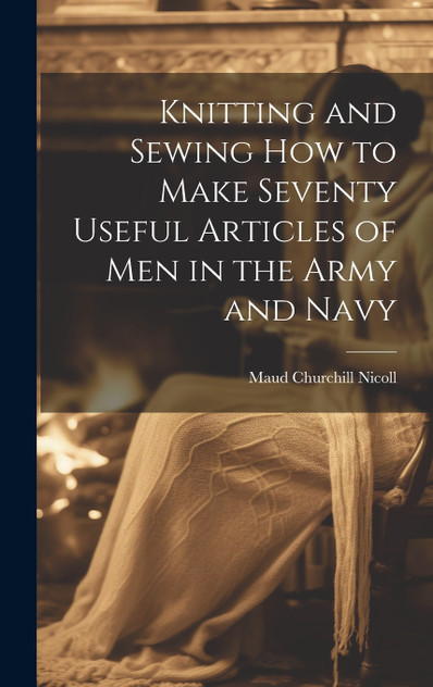 Knitting and Sewing how to Make Seventy Useful Articles of Men in the Army and Navy Knitting and Sewing how to Make Seventy Useful Articles of Men in the Army and Navy