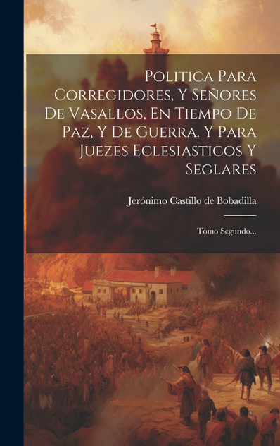 Politica Para Corregidores, Y Señores De Vasallos, En Tiempo De Paz, Y De Guerra. Y Para Juezes Eclesiasticos Y Seglares Politica Para Corregidores, Y Señores De Vasallos, En Tiempo De Paz, Y De Guerra. Y Para Juezes Eclesiasticos Y Seglares