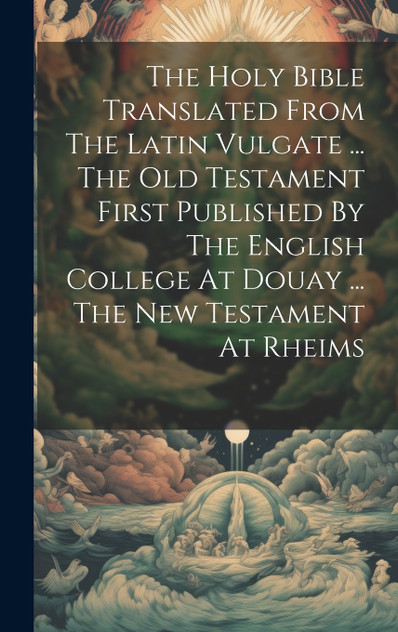 The Holy Bible Translated From The Latin Vulgate ... The Old Testament First Published By The English College At Douay ... The New Testament At Rheims The Holy Bible Translated From The Latin Vulgate ... The Old Testament First Published By The English College At Douay ... The New Testament At Rheims