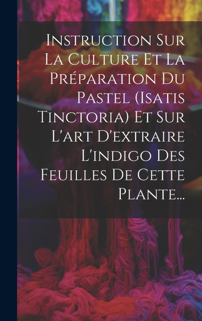 Instruction Sur La Culture Et La Préparation Du Pastel (isatis Tinctoria) Et Sur L'art D'extraire L'indigo Des Feuilles De Cette Plante... Instruction Sur La Culture Et La Préparation Du Pastel (isatis Tinctoria) Et Sur L'art D'extraire L'indigo Des Feuilles De Cette Plante...