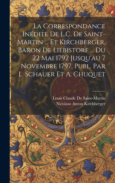 La Correspondance Inédite De L.C. De Saint-Martin ... Et Kirchberger, Baron De Liebistorf ... Du 22 Mai 1792 Jusqu'au 7 Novembre 1797, Publ. Par L. Schauer Et A. Chuquet La Correspondance Inédite De L.C. De Saint-Martin ... Et Kirchberger, Baron De Liebistorf ... Du 22 Mai 1792 Jusqu'au 7 Novembre 1797, Publ. Par L. Schauer Et A. Chuquet