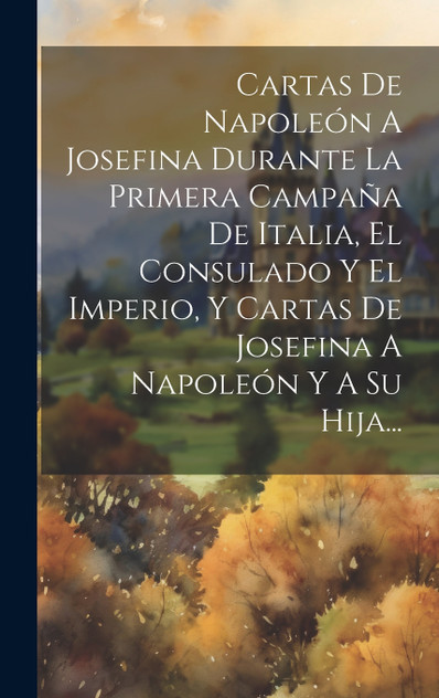 Cartas De Napoleón A Josefina Durante La Primera Campaña De Italia, El Consulado Y El Imperio, Y Cartas De Josefina A Napoleón Y A Su Hija... Cartas De Napoleón A Josefina Durante La Primera Campaña De Italia, El Consulado Y El Imperio, Y Cartas De Josefina A Napoleón Y A Su Hija...