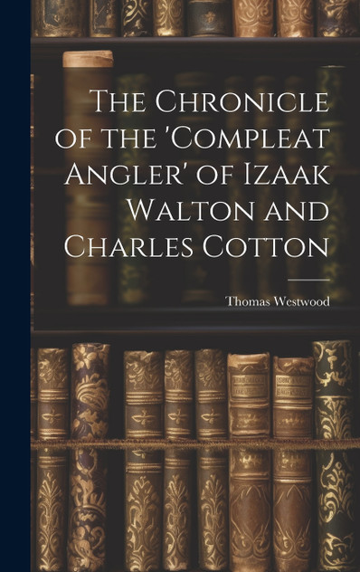 The Chronicle of the 'Compleat Angler' of Izaak Walton and Charles Cotton The Chronicle of the 'Compleat Angler' of Izaak Walton and Charles Cotton