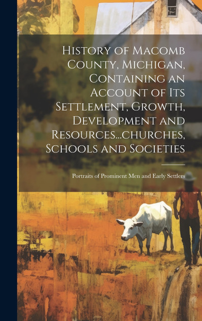 History of Macomb County, Michigan, Containing an Account of its Settlement, Growth, Development and Resources...churches, Schools and Societies; Portraits of Prominent men and Early Settlers History of Macomb County, Michigan, Containing an Account of its Settlement, Growth, Development and Resources...churches, Schools and Societies; Portraits of Prominent men and Early Settlers