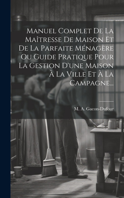 Manuel Complet De La Maîtresse De Maison Et De La Parfaite Ménagère Ou Guide Pratique Pour La Gestion D'une Maison À La Ville Et À La Campagne...