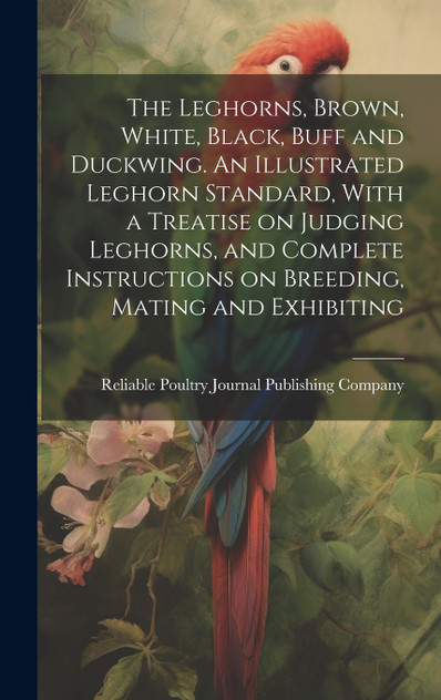 The Leghorns, Brown, White, Black, Buff and Duckwing. An Illustrated Leghorn Standard, With a Treatise on Judging Leghorns, and Complete Instructions on Breeding, Mating and Exhibiting