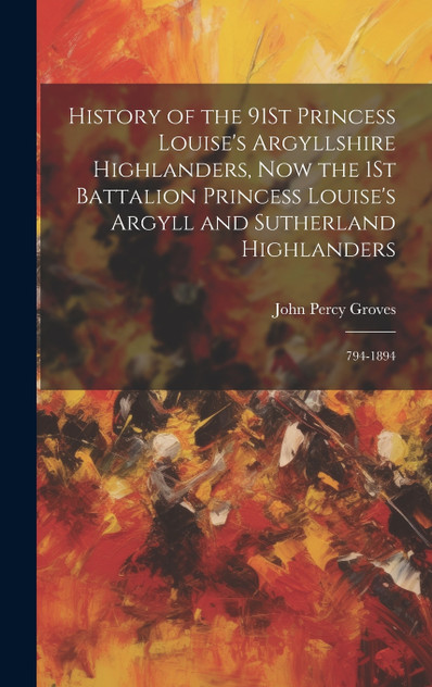 History of the 91St Princess Louise's Argyllshire Highlanders, Now the 1St Battalion Princess Louise's Argyll and Sutherland Highlanders History of the 91St Princess Louise's Argyllshire Highlanders, Now the 1St Battalion Princess Louise's Argyll and Sutherland Highlanders