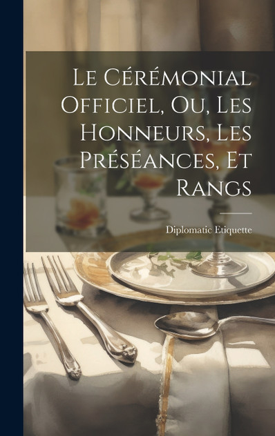 Le Cérémonial Officiel, ou, Les Honneurs, les Préséances, et Rangs Le Cérémonial Officiel, ou, Les Honneurs, les Préséances, et Rangs