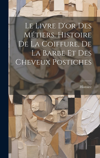 Le Livre D'or Des Métiers. Histoire De La Coiffure, De La Barbe Et Des Cheveux Postiches Le Livre D'or Des Métiers. Histoire De La Coiffure, De La Barbe Et Des Cheveux Postiches