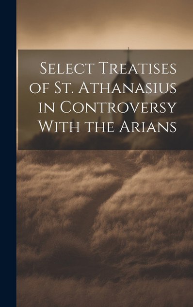 Select Treatises of St. Athanasius in Controversy With the Arians Select Treatises of St. Athanasius in Controversy With the Arians