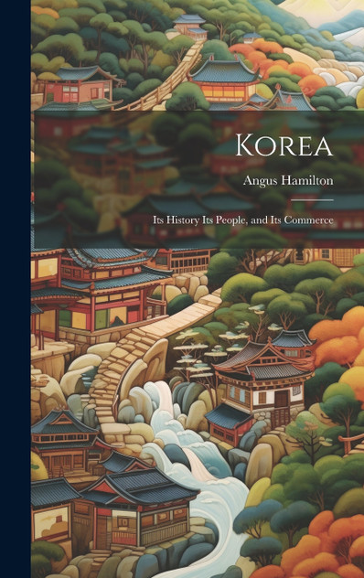 Korea; Its History Its People, and Its Commerce Korea; Its History Its People, and Its Commerce