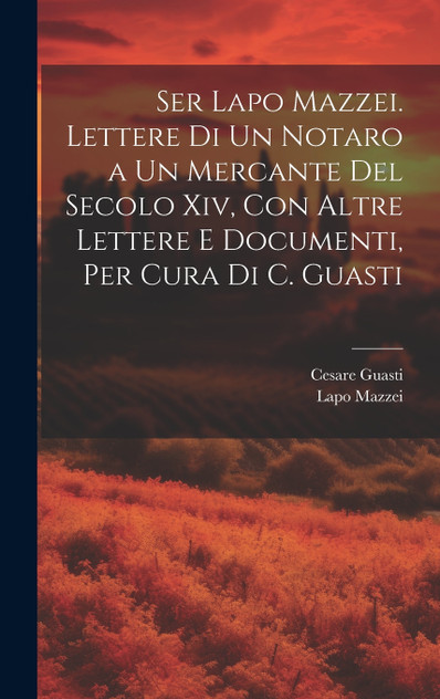 Ser Lapo Mazzei. Lettere Di Un Notaro a Un Mercante Del Secolo Xiv, Con Altre Lettere E Documenti, Per Cura Di C. Guasti Ser Lapo Mazzei. Lettere Di Un Notaro a Un Mercante Del Secolo Xiv, Con Altre Lettere E Documenti, Per Cura Di C. Guasti