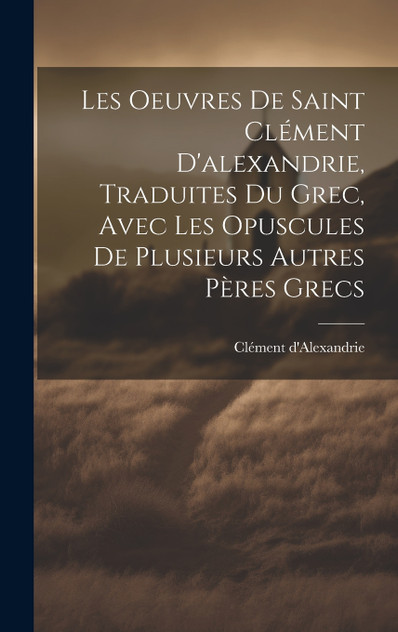 Les Oeuvres De Saint Clément D'alexandrie, Traduites Du Grec, Avec Les Opuscules De Plusieurs Autres Pères Grecs Les Oeuvres De Saint Clément D'alexandrie, Traduites Du Grec, Avec Les Opuscules De Plusieurs Autres Pères Grecs