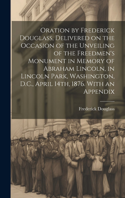 Oration by Frederick Douglass, Delivered on the Occasion of the Unveiling of the Freedmen's Monument in Memory of Abraham Lincoln, in Lincoln Park, Washington, D.C., April 14th, 1876. With an Appendix