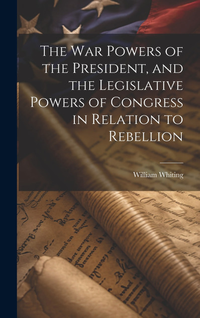 The War Powers of the President, and the Legislative Powers of Congress in Relation to Rebellion The War Powers of the President, and the Legislative Powers of Congress in Relation to Rebellion