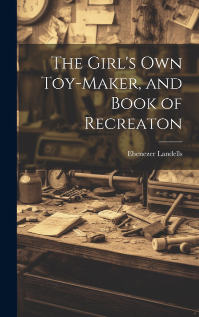 The Girl's Own Toy-Maker, and Book of Recreaton The Girl's Own Toy-Maker, and Book of Recreaton