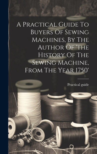 A Practical Guide To Buyers Of Sewing Machines, By The Author Of 'the History Of The Sewing Machine, From The Year 1750' A Practical Guide To Buyers Of Sewing Machines, By The Author Of 'the History Of The Sewing Machine, From The Year 1750'