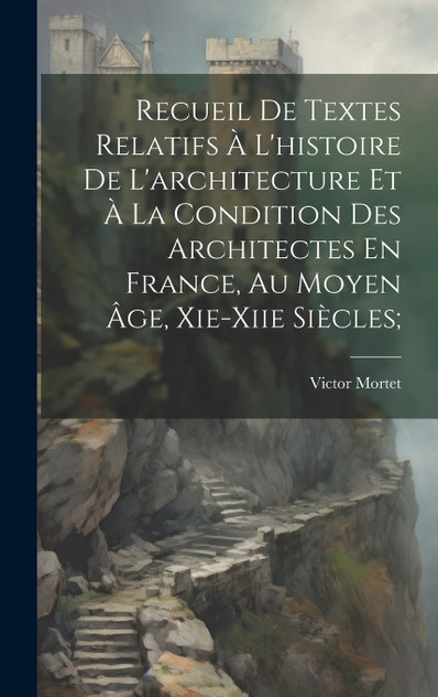 Recueil De Textes Relatifs À L'histoire De L'architecture Et À La Condition Des Architectes En France, Au Moyen Âge, Xie-xiie Siècles; Recueil De Textes Relatifs À L'histoire De L'architecture Et À La Condition Des Architectes En France, Au Moyen Âge, Xie-xiie Siècles;