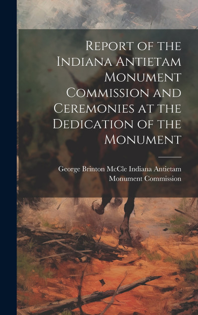 Report of the Indiana Antietam Monument Commission and Ceremonies at the Dedication of the Monument Report of the Indiana Antietam Monument Commission and Ceremonies at the Dedication of the Monument
