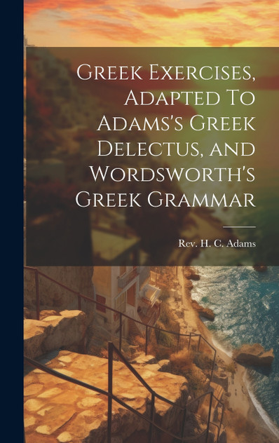 Greek Exercises, Adapted To Adams's Greek Delectus, and Wordsworth's Greek Grammar Greek Exercises, Adapted To Adams's Greek Delectus, and Wordsworth's Greek Grammar