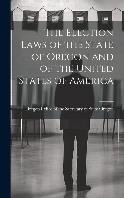 The Election Laws of the State of Oregon and of the United States of America The Election Laws of the State of Oregon and of the United States of America