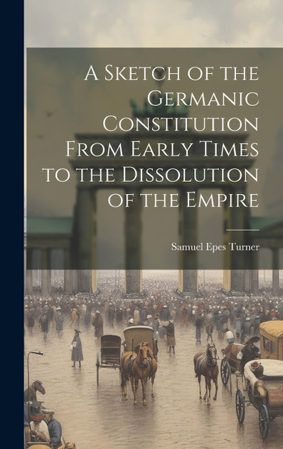 A Sketch of the Germanic Constitution From Early Times to the Dissolution of the Empire A Sketch of the Germanic Constitution From Early Times to the Dissolution of the Empire