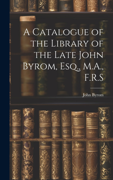 A Catalogue of the Library of the Late John Byrom, Esq., M.A., F.R.S A Catalogue of the Library of the Late John Byrom, Esq., M.A., F.R.S